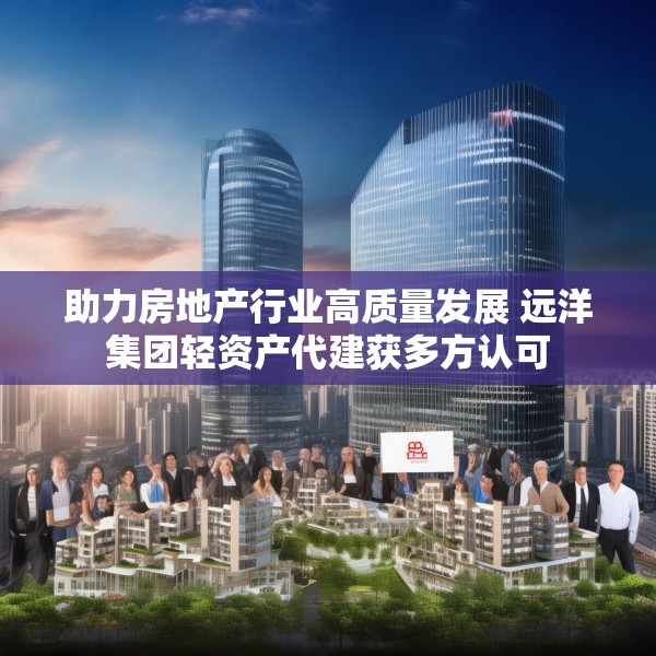 助力房地产行业高质量发展 远洋集团轻资产代建获多方认可