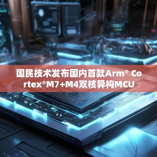 国民技术发布国内首款Arm® Cortex®M7+M4双核异构MCU