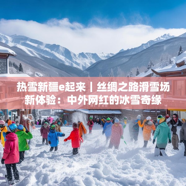 热雪新疆e起来｜丝绸之路滑雪场新体验：中外网红的冰雪奇缘