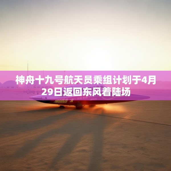 神舟十九号航天员乘组计划于4月29日返回东风着陆场