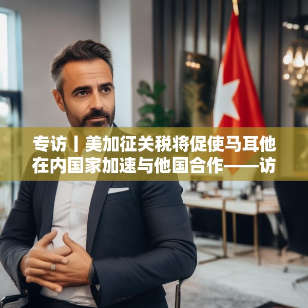 专访丨美加征关税将促使马耳他在内国家加速与他国合作——访马耳他工商会发言人阿塔尔德