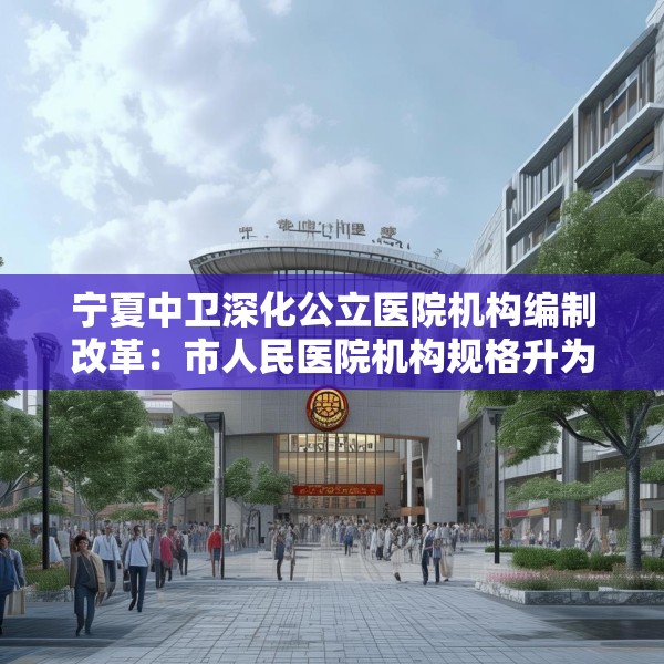 宁夏中卫深化公立医院机构编制改革：市人民医院机构规格升为正处级