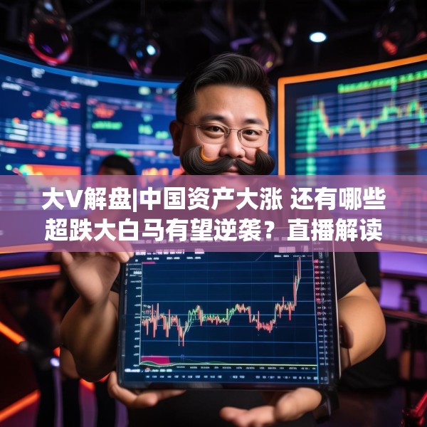 大V解盘|中国资产大涨 还有哪些超跌大白马有望逆袭？直播解读中