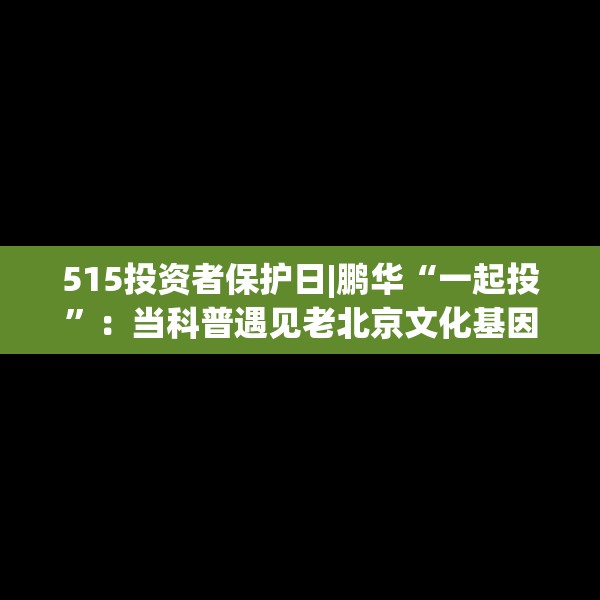515投资者保护日|鹏华“一起投”：当科普遇见老北京文化基因，鹏华推出“银发护卫队”老年反诈视频新范式！