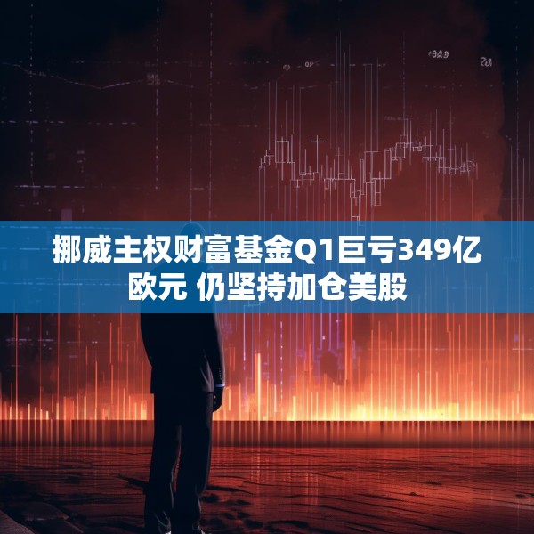 挪威主权财富基金Q1巨亏349亿欧元 仍坚持加仓美股