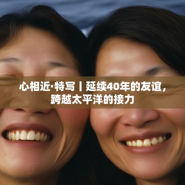 心相近·特写丨延续40年的友谊，跨越太平洋的接力