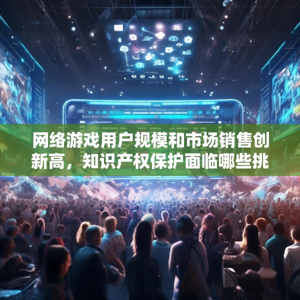网络游戏用户规模和市场销售创新高，知识产权保护面临哪些挑战？
