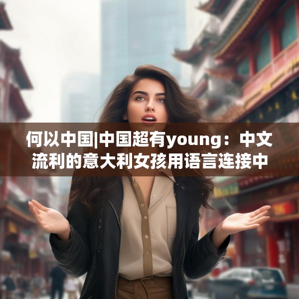 何以中国|中国超有young：中文流利的意大利女孩用语言连接中意文化