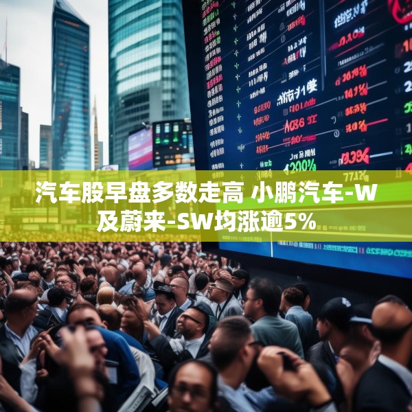 汽车股早盘多数走高 小鹏汽车-W及蔚来-SW均涨逾5%