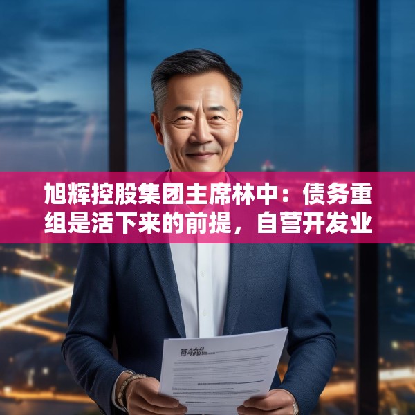旭辉控股集团主席林中：债务重组是活下来的前提，自营开发业务收缩至少数核心城市