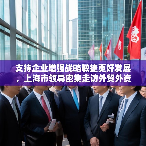 支持企业增强战略敏捷更好发展，上海市领导密集走访外贸外资企业