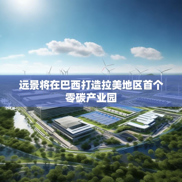 远景将在巴西打造拉美地区首个零碳产业园