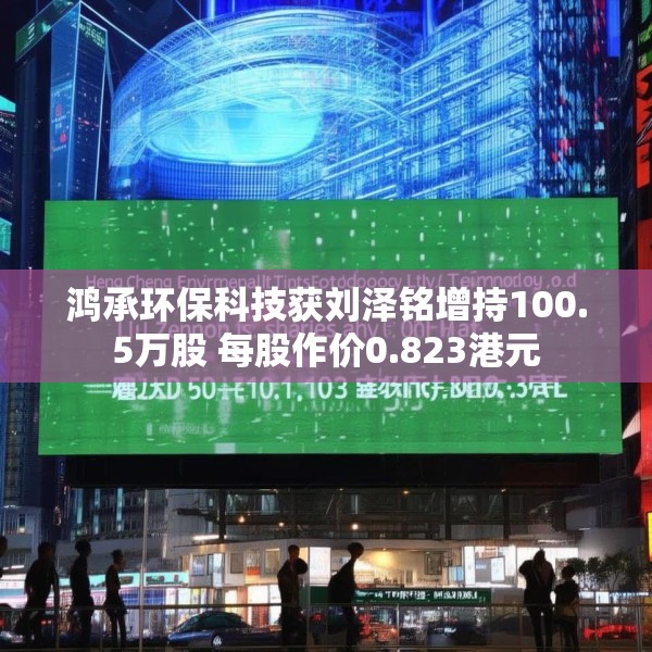鸿承环保科技获刘泽铭增持100.5万股 每股作价0.823港元