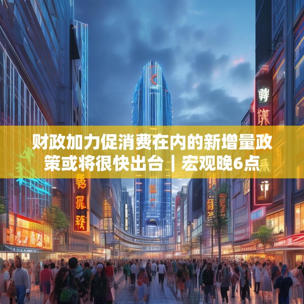 财政加力促消费在内的新增量政策或将很快出台｜宏观晚6点
