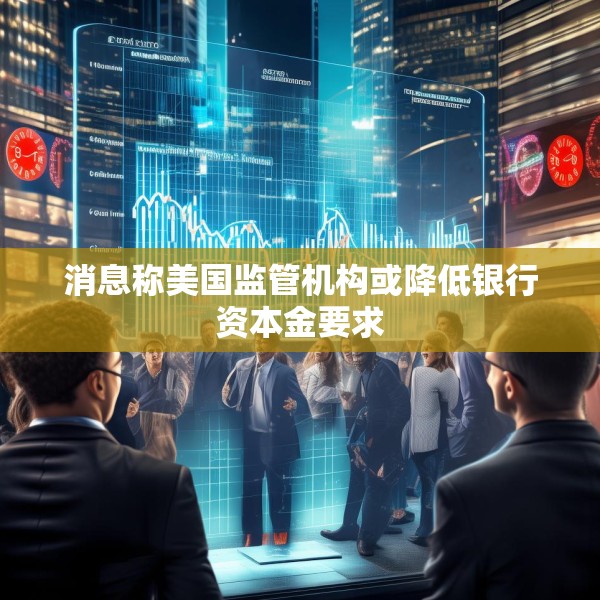 消息称美国监管机构或降低银行资本金要求