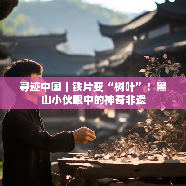 寻迹中国｜铁片变“树叶”！黑山小伙眼中的神奇非遗