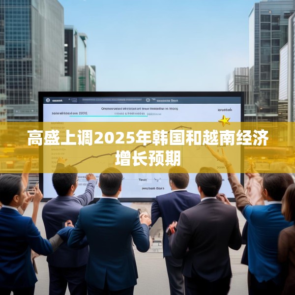 高盛上调2025年韩国和越南经济增长预期