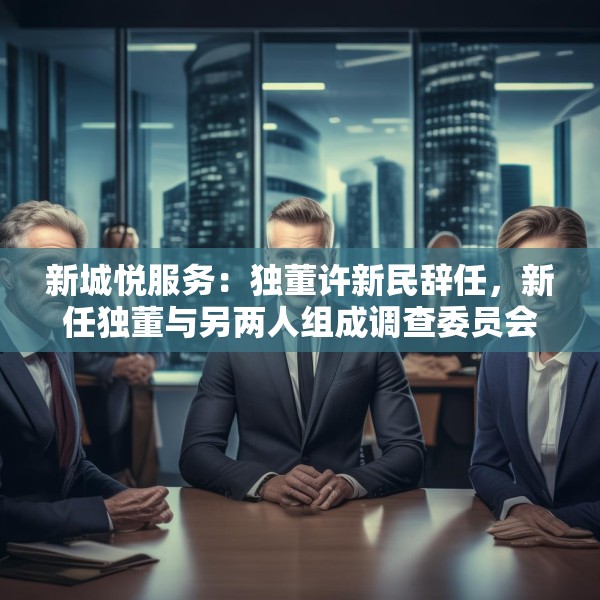 新城悦服务：独董许新民辞任，新任独董与另两人组成调查委员会将调查与关联方资金往来