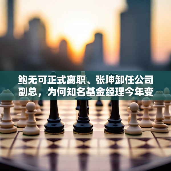 鲍无可正式离职、张坤卸任公司副总，为何知名基金经理今年变动频频？