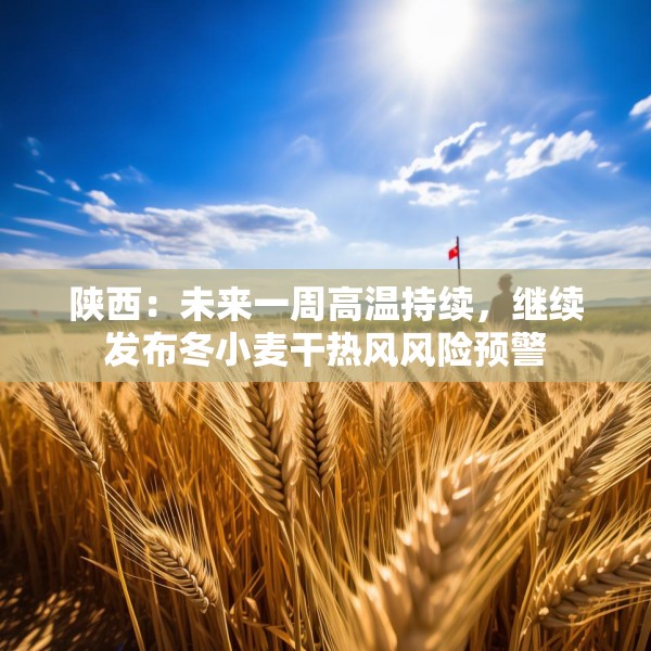陕西：未来一周高温持续，继续发布冬小麦干热风风险预警