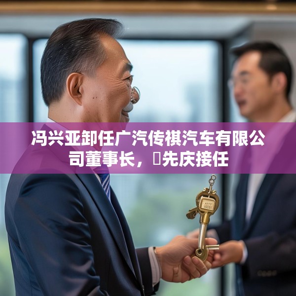 冯兴亚卸任广汽传祺汽车有限公司董事长，閤先庆接任