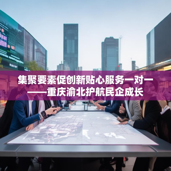 集聚要素促创新贴心服务一对一——重庆渝北护航民企成长