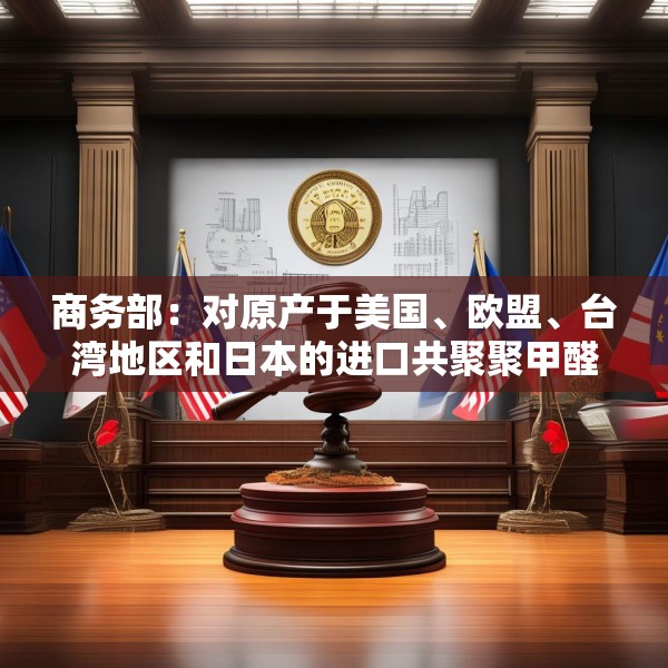 商务部：对原产于美国、欧盟、台湾地区和日本的进口共聚聚甲醛征收反倾销税