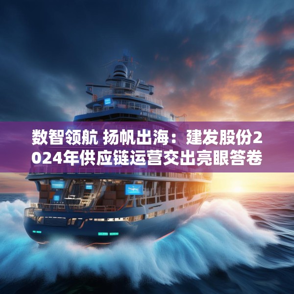 数智领航 扬帆出海：建发股份2024年供应链运营交出亮眼答卷