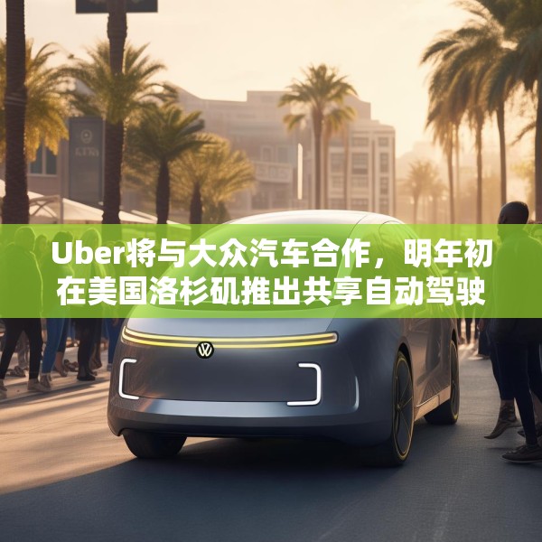 Uber将与大众汽车合作，明年初在美国洛杉矶推出共享自动驾驶服务