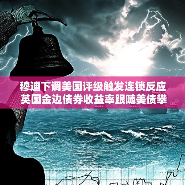 穆迪下调美国评级触发连锁反应 英国金边债券收益率跟随美债攀升