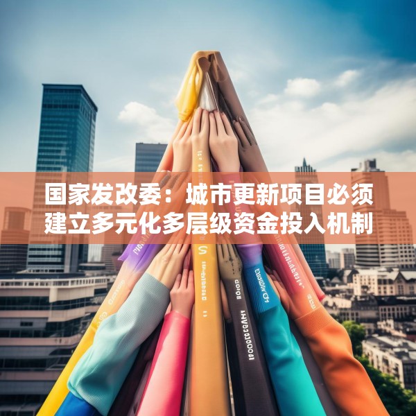 国家发改委：城市更新项目必须建立多元化多层级资金投入机制