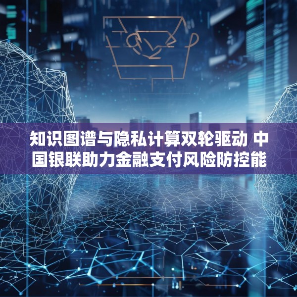 知识图谱与隐私计算双轮驱动 中国银联助力金融支付风险防控能力升级