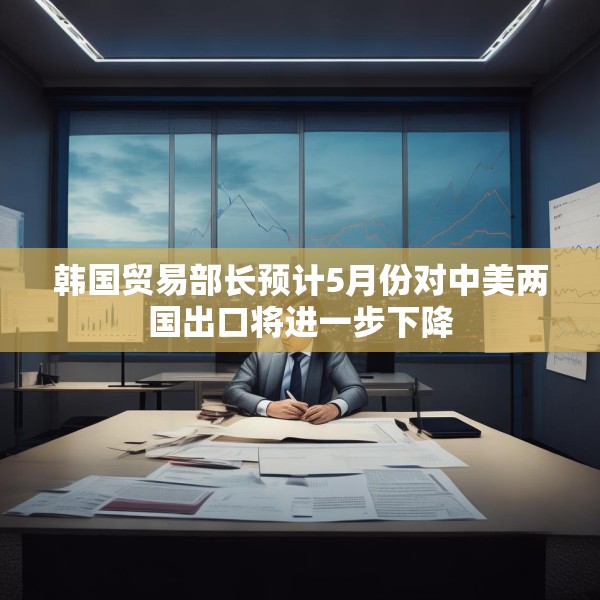 韩国贸易部长预计5月份对中美两国出口将进一步下降