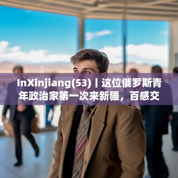 InXinjiang(53)丨这位俄罗斯青年政治家第一次来新疆，百感交集