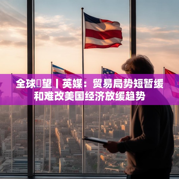 全球瞭望丨英媒：贸易局势短暂缓和难改美国经济放缓趋势