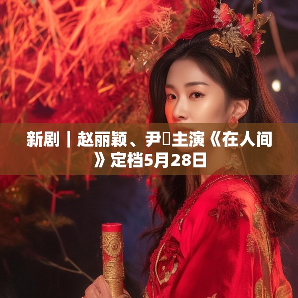 新剧｜赵丽颖、尹昉主演《在人间》定档5月28日