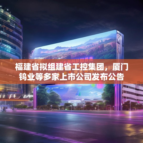福建省拟组建省工控集团，厦门钨业等多家上市公司发布公告
