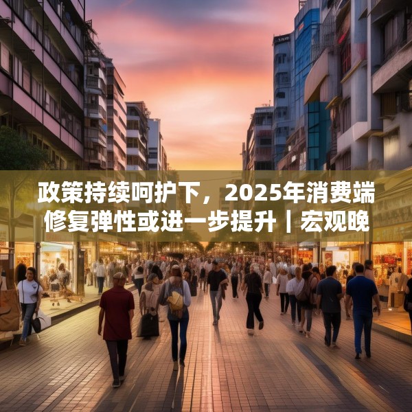 政策持续呵护下，2025年消费端修复弹性或进一步提升｜宏观晚6点
