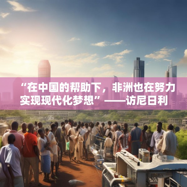 “在中国的帮助下，非洲也在努力实现现代化梦想”——访尼日利亚尼中全面战略伙伴关系总干事特格贝