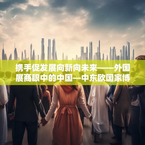 携手促发展向新向未来——外国展商眼中的中国—中东欧国家博览会