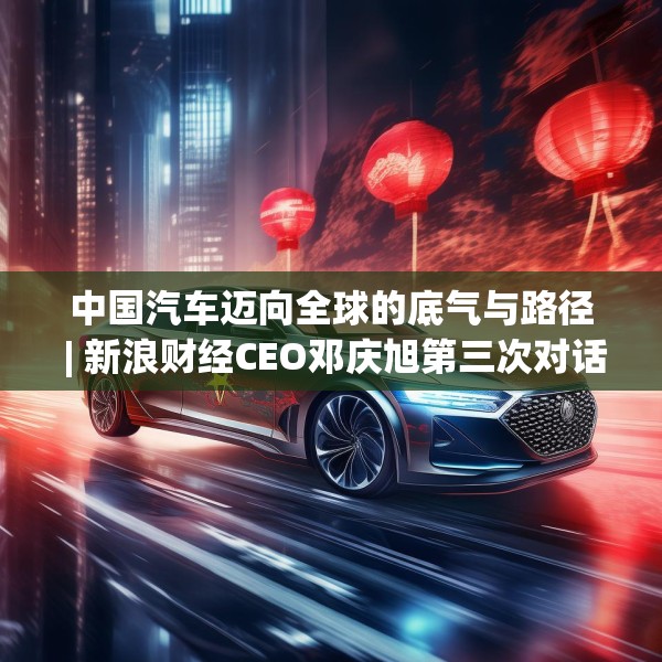 中国汽车迈向全球的底气与路径 | 新浪财经CEO邓庆旭第三次对话长城汽车董事长魏建军