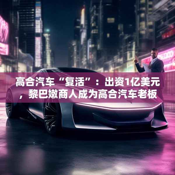 高合汽车“复活”：出资1亿美元，黎巴嫩商人成为高合汽车老板