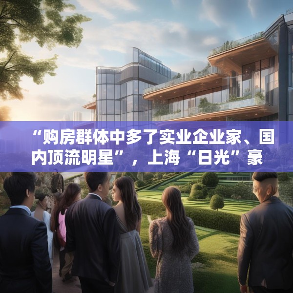 “购房群体中多了实业企业家、国内顶流明星”，上海“日光”豪宅还在增加