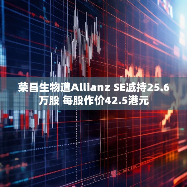 荣昌生物遭Allianz SE减持25.6万股 每股作价42.5港元