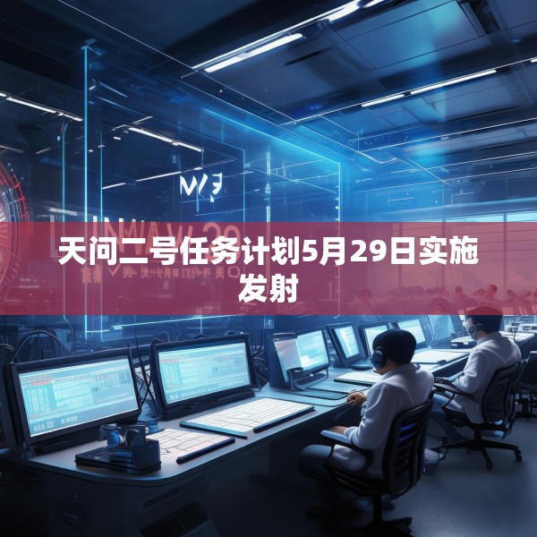 天问二号任务计划5月29日实施发射