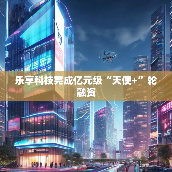 乐享科技完成亿元级“天使+”轮融资