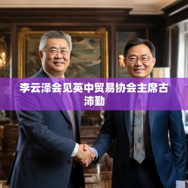 李云泽会见英中贸易协会主席古沛勤