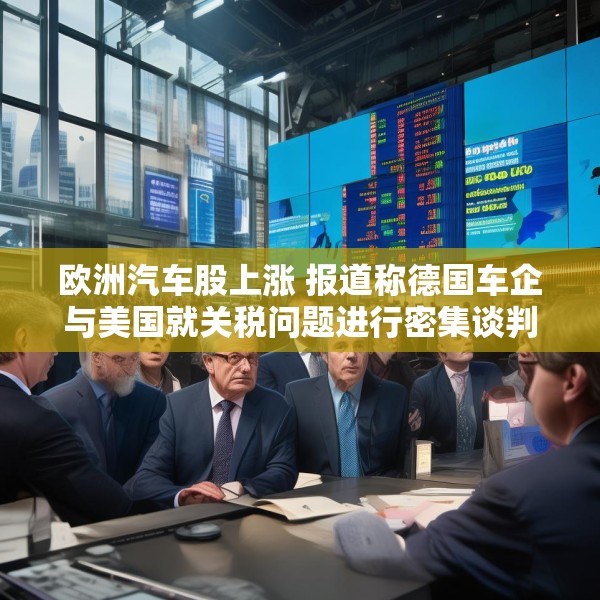 欧洲汽车股上涨 报道称德国车企与美国就关税问题进行密集谈判