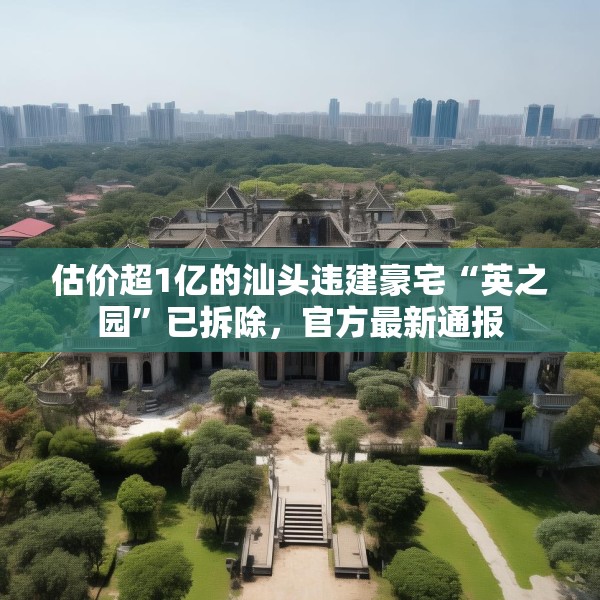 估价超1亿的汕头违建豪宅“英之园”已拆除，官方最新通报