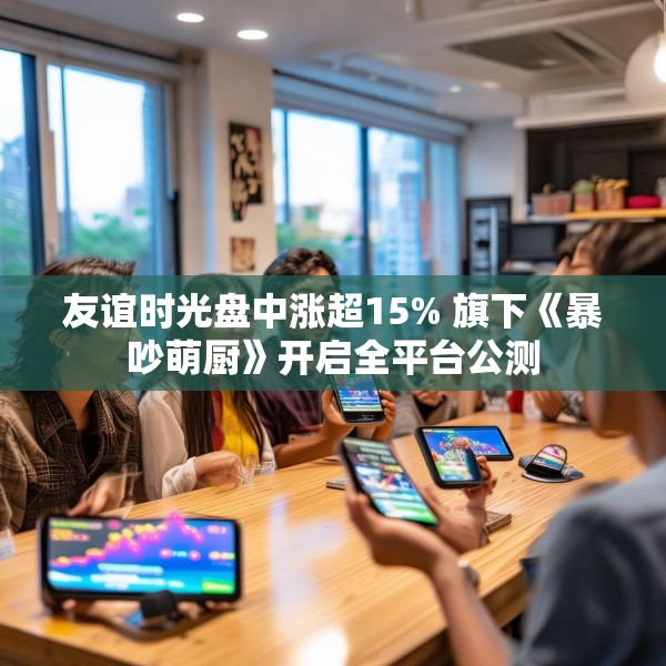 友谊时光盘中涨超15% 旗下《暴吵萌厨》开启全平台公测